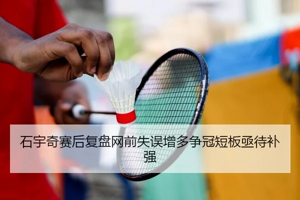 石宇奇赛后复盘网前失误增多争冠短板亟待补强