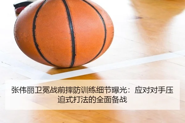 张伟丽卫冕战前摔防训练细节曝光：应对对手压迫式打法的全面备战