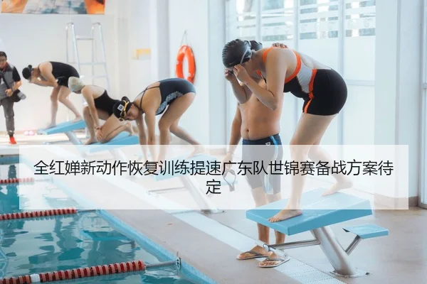 全红婵新动作恢复训练提速广东队世锦赛备战方案待定